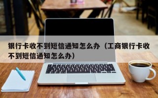 银行卡收不到短信通知怎么办（工商银行卡收不到短信通知怎么办）