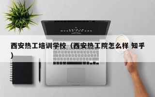 西安热工培训学校（西安热工院怎么样 知乎）