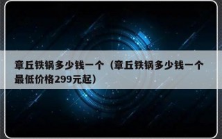 章丘铁锅多少钱一个（章丘铁锅多少钱一个 最低价格299元起）