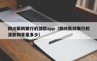 四川新网银行的贷款app（四川新网银行的贷款利率是多少）