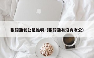 张韶涵老公是谁啊（张韶涵有没有老公）