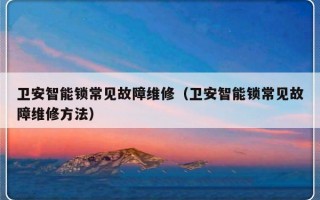 卫安智能锁常见故障维修（卫安智能锁常见故障维修方法）