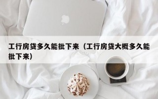 工行房贷多久能批下来（工行房贷大概多久能批下来）