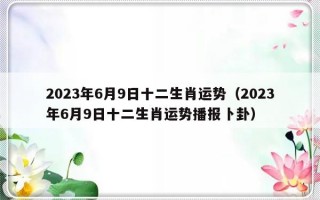 2023年6月9日十二生肖运势（2023年6月9日十二生肖运势播报卜卦）