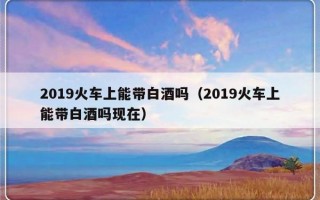 2019火车上能带白酒吗（2019火车上能带白酒吗现在）