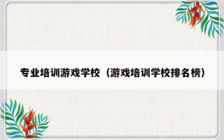 专业培训游戏学校（游戏培训学校排名榜）