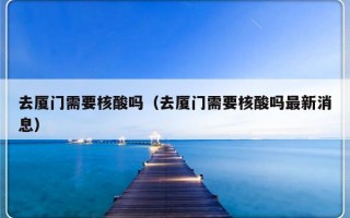 去厦门需要核酸吗（去厦门需要核酸吗最新消息）