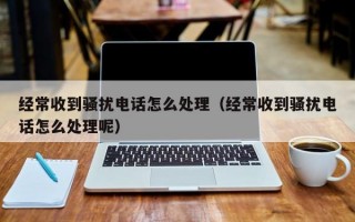 经常收到骚扰电话怎么处理（经常收到骚扰电话怎么处理呢）