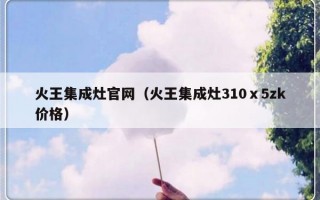 火王集成灶官网（火王集成灶310ⅹ5zk价格）