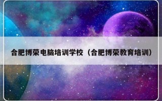 合肥博荣电脑培训学校（合肥博荣教育培训）