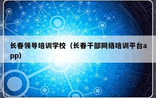 长春领导培训学校（长春干部网络培训平台app）