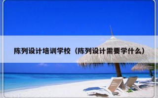 陈列设计培训学校（陈列设计需要学什么）