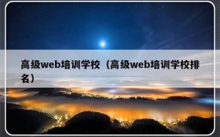 高级web培训学校（高级web培训学校排名）