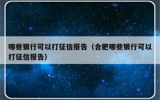 哪些银行可以打征信报告（合肥哪些银行可以打征信报告）