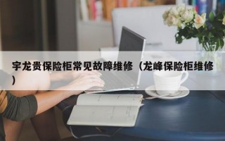 宇龙贵保险柜常见故障维修（龙峰保险柜维修）