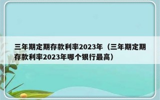 三年期定期存款利率2023年（三年期定期存款利率2023年哪个银行最高）