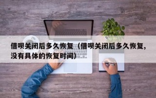 借呗关闭后多久恢复（借呗关闭后多久恢复,没有具体的恢复时间）