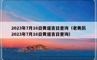 2023年7月16日黄道吉日查询（老黄历2023年7月16日黄道吉日查询）