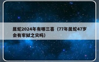 属蛇2024年有哪三喜（77年属蛇47岁会有牢狱之灾吗）