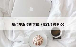 厦门专业培训学校（厦门培训中心）