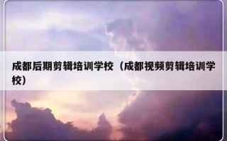 成都后期剪辑培训学校（成都视频剪辑培训学校）