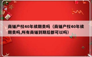 商铺产权40年续期贵吗（商铺产权40年续期贵吗,所有商铺到期后都可以吗）