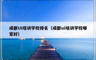 成都UI培训学校排名（成都ui培训学校哪家好）