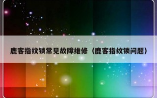 鹿客指纹锁常见故障维修（鹿客指纹锁问题）