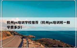 杭州ps培训学校推荐（杭州ps培训班一般学费多少）