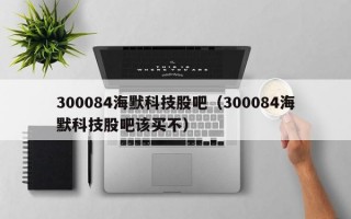 300084海默科技股吧（300084海默科技股吧该买不）