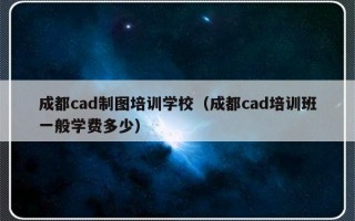 成都cad制图培训学校（成都cad培训班一般学费多少）