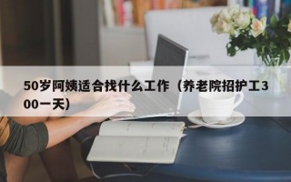 50岁阿姨适合找什么工作（养老院招护工300一天）