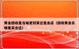 黄金回收是当铺更划算还是金店（回收黄金去哪里卖合适）