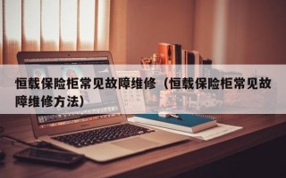 恒载保险柜常见故障维修（恒载保险柜常见故障维修方法）