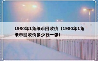 1980年1角纸币回收价（1980年1角纸币回收价多少钱一张）