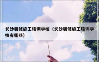 长沙装修施工培训学校（长沙装修施工培训学校有哪些）