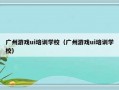 广州游戏ui培训学校（广州游戏ui培训学校）