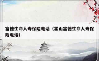 富德生命人寿保险电话（霍山富德生命人寿保险电话）