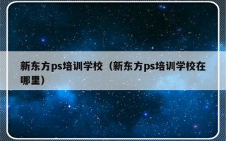 新东方ps培训学校（新东方ps培训学校在哪里）