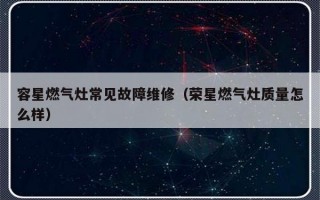 容星燃气灶常见故障维修（荣星燃气灶质量怎么样）