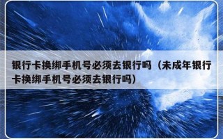 银行卡换绑手机号必须去银行吗（未成年银行卡换绑手机号必须去银行吗）