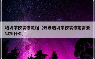 培训学校装修流程（开设培训学校装修前需要审批什么）