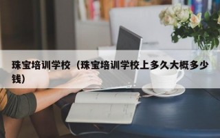 珠宝培训学校（珠宝培训学校上多久大概多少钱）