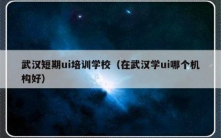 武汉短期ui培训学校（在武汉学ui哪个机构好）