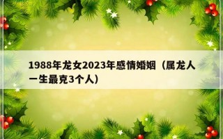 1988年龙女2023年感情婚姻（属龙人一生最克3个人）