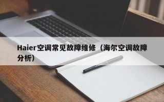 Haier空调常见故障维修（海尔空调故障分析）