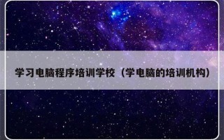 学习电脑程序培训学校（学电脑的培训机构）