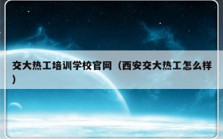 交大热工培训学校官网（西安交大热工怎么样）