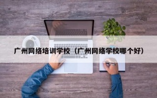 广州网络培训学校（广州网络学校哪个好）