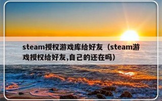 steam授权游戏库给好友（steam游戏授权给好友,自己的还在吗）